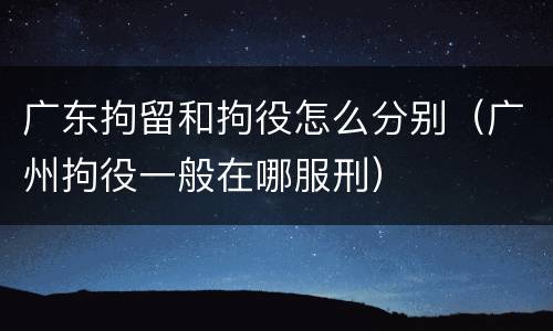 广东拘留和拘役怎么分别（广州拘役一般在哪服刑）