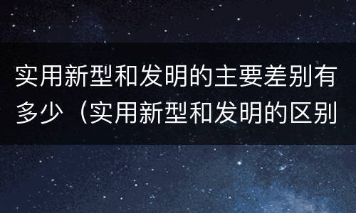 实用新型和发明的主要差别有多少（实用新型和发明的区别）