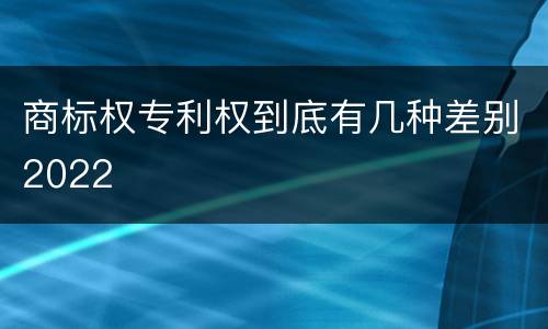 商标权专利权到底有几种差别2022
