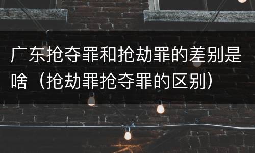 广东抢夺罪和抢劫罪的差别是啥（抢劫罪抢夺罪的区别）