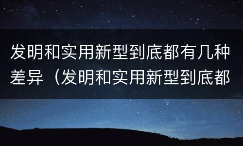 发明和实用新型到底都有几种差异（发明和实用新型到底都有几种差异）