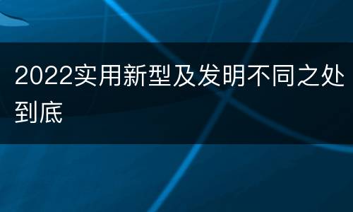 2022实用新型及发明不同之处到底