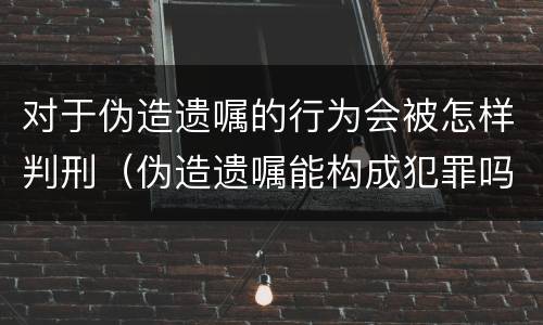 对于伪造遗嘱的行为会被怎样判刑（伪造遗嘱能构成犯罪吗）