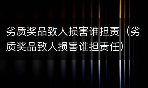 劣质奖品致人损害谁担责（劣质奖品致人损害谁担责任）