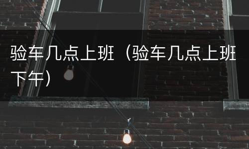 验车几点上班（验车几点上班下午）