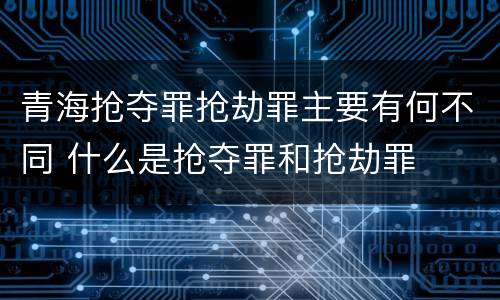 青海抢夺罪抢劫罪主要有何不同 什么是抢夺罪和抢劫罪