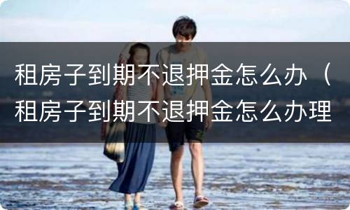 租房子到期不退押金怎么办（租房子到期不退押金怎么办理）