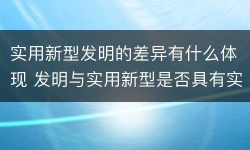实用新型发明的差异有什么体现 发明与实用新型是否具有实用性