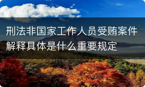 刑法非国家工作人员受贿案件解释具体是什么重要规定