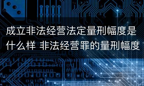 成立非法经营法定量刑幅度是什么样 非法经营罪的量刑幅度