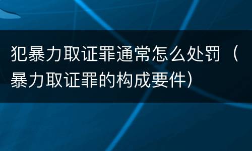 犯暴力取证罪通常怎么处罚（暴力取证罪的构成要件）