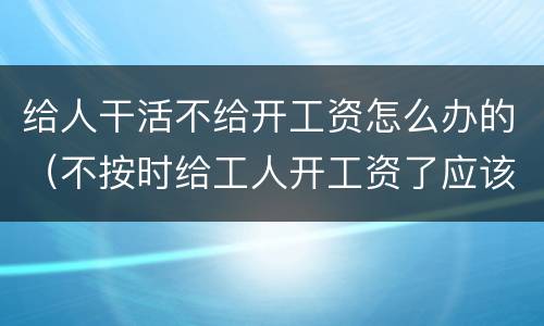 给人干活不给开工资怎么办的（不按时给工人开工资了应该怎么办）
