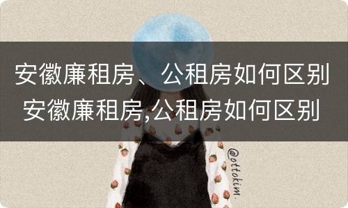 安徽廉租房、公租房如何区别 安徽廉租房,公租房如何区别房源
