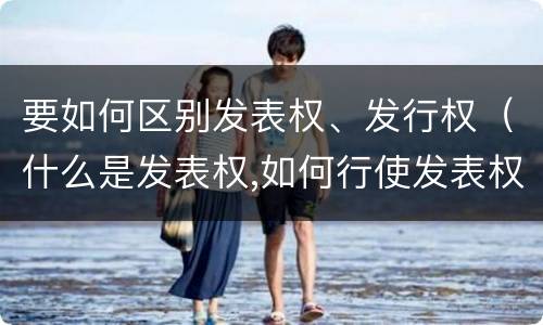 要如何区别发表权、发行权（什么是发表权,如何行使发表权）