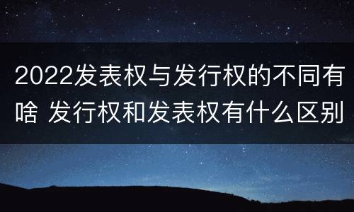 2022发表权与发行权的不同有啥 发行权和发表权有什么区别