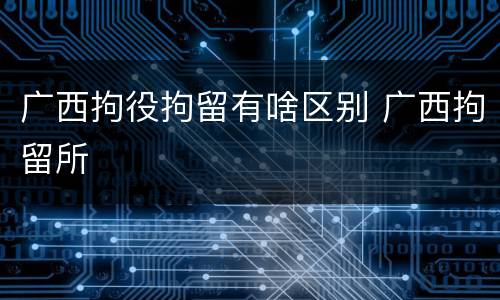 广西拘役拘留有啥区别 广西拘留所