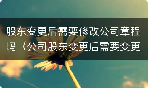 股东变更后需要修改公司章程吗（公司股东变更后需要变更公司章程吗）