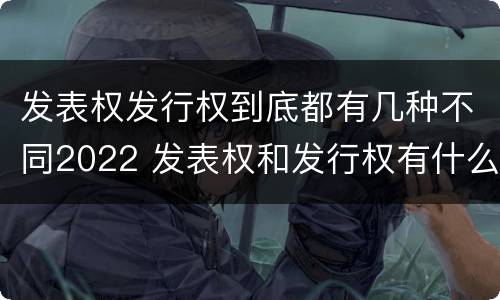 发表权发行权到底都有几种不同2022 发表权和发行权有什么区别