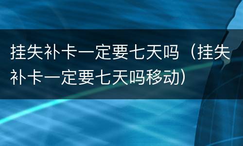 挂失补卡一定要七天吗（挂失补卡一定要七天吗移动）