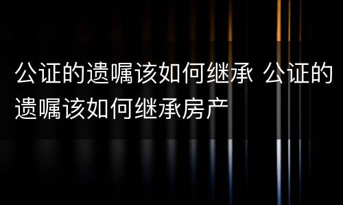 公证的遗嘱该如何继承 公证的遗嘱该如何继承房产