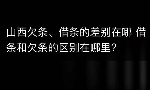 山西欠条、借条的差别在哪 借条和欠条的区别在哪里?