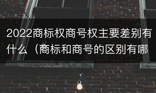 2022商标权商号权主要差别有什么（商标和商号的区别有哪些?）