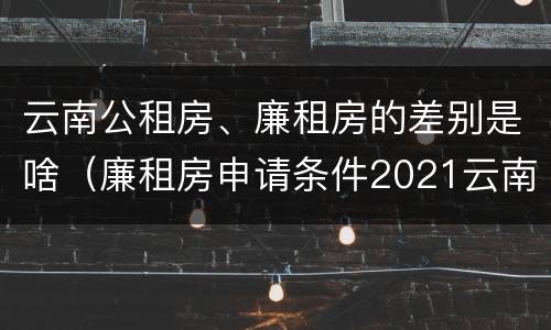 云南公租房、廉租房的差别是啥（廉租房申请条件2021云南）