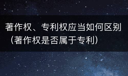 著作权、专利权应当如何区别(著作权是否属于专利)
