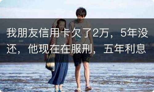 我朋友信用卡欠了2万，5年没还，他现在在服刑，五年利息是多少只还本金可以吗