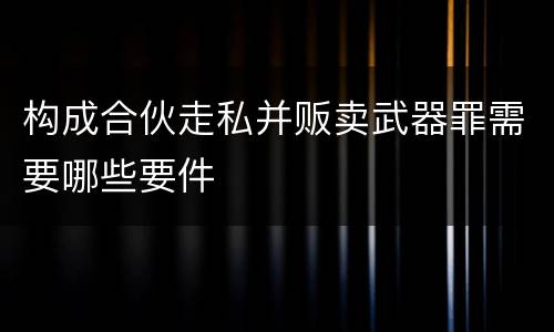 构成合伙走私并贩卖武器罪需要哪些要件