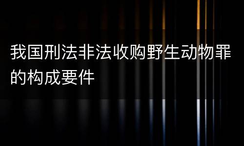 我国刑法非法收购野生动物罪的构成要件