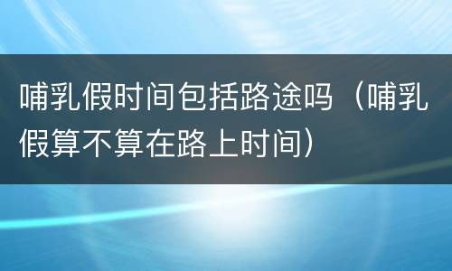 哺乳假时间包括路途吗（哺乳假算不算在路上时间）