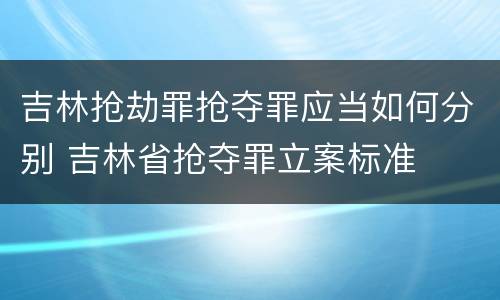 吉林抢劫罪抢夺罪应当如何分别 吉林省抢夺罪立案标准