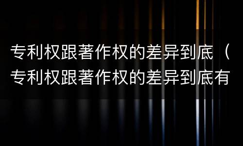 专利权跟著作权的差异到底（专利权跟著作权的差异到底有多大）