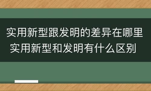 实用新型跟发明的差异在哪里 实用新型和发明有什么区别
