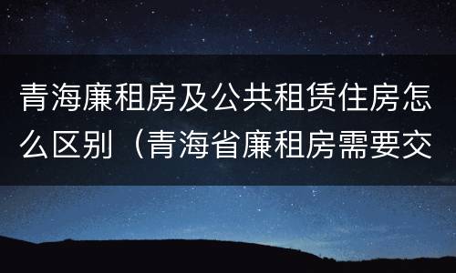 青海廉租房及公共租赁住房怎么区别（青海省廉租房需要交多少钱）