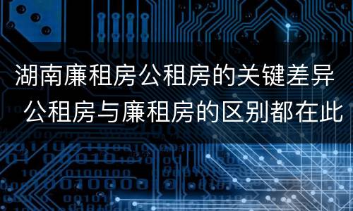 湖南廉租房公租房的关键差异 公租房与廉租房的区别都在此,别再搞错了!