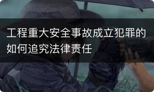 工程重大安全事故成立犯罪的如何追究法律责任