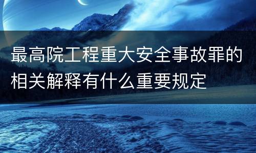 最高院工程重大安全事故罪的相关解释有什么重要规定