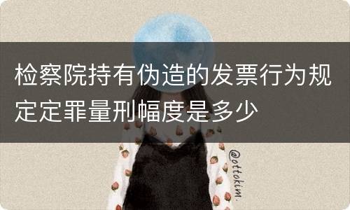 检察院持有伪造的发票行为规定定罪量刑幅度是多少