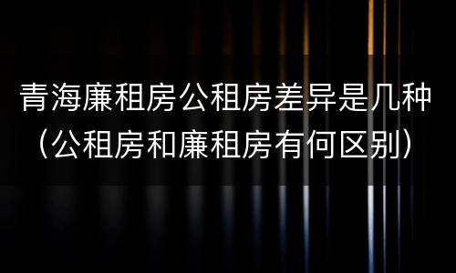 青海廉租房公租房差异是几种（公租房和廉租房有何区别）