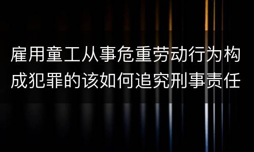 雇用童工从事危重劳动行为构成犯罪的该如何追究刑事责任