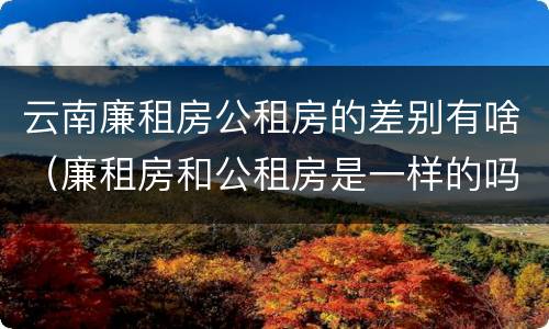 云南廉租房公租房的差别有啥（廉租房和公租房是一样的吗）