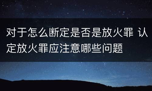 对于怎么断定是否是放火罪 认定放火罪应注意哪些问题