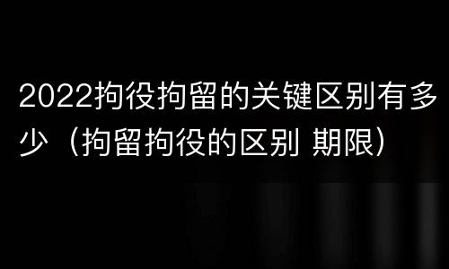 2022拘役拘留的关键区别有多少（拘留拘役的区别 期限）