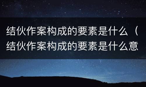 结伙作案构成的要素是什么（结伙作案构成的要素是什么意思）