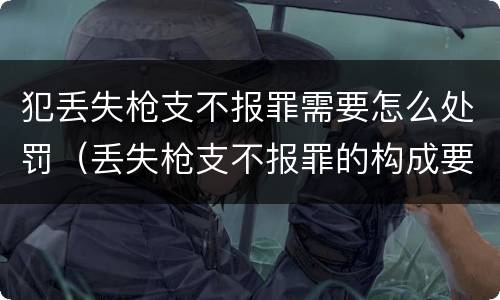 犯丢失枪支不报罪需要怎么处罚（丢失枪支不报罪的构成要件）