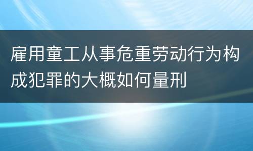 雇用童工从事危重劳动行为构成犯罪的大概如何量刑