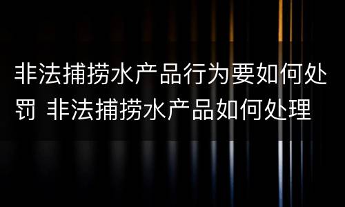 非法捕捞水产品行为要如何处罚 非法捕捞水产品如何处理