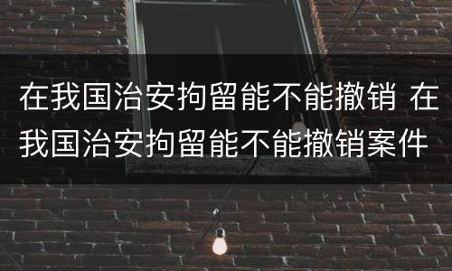 在我国治安拘留能不能撤销 在我国治安拘留能不能撤销案件